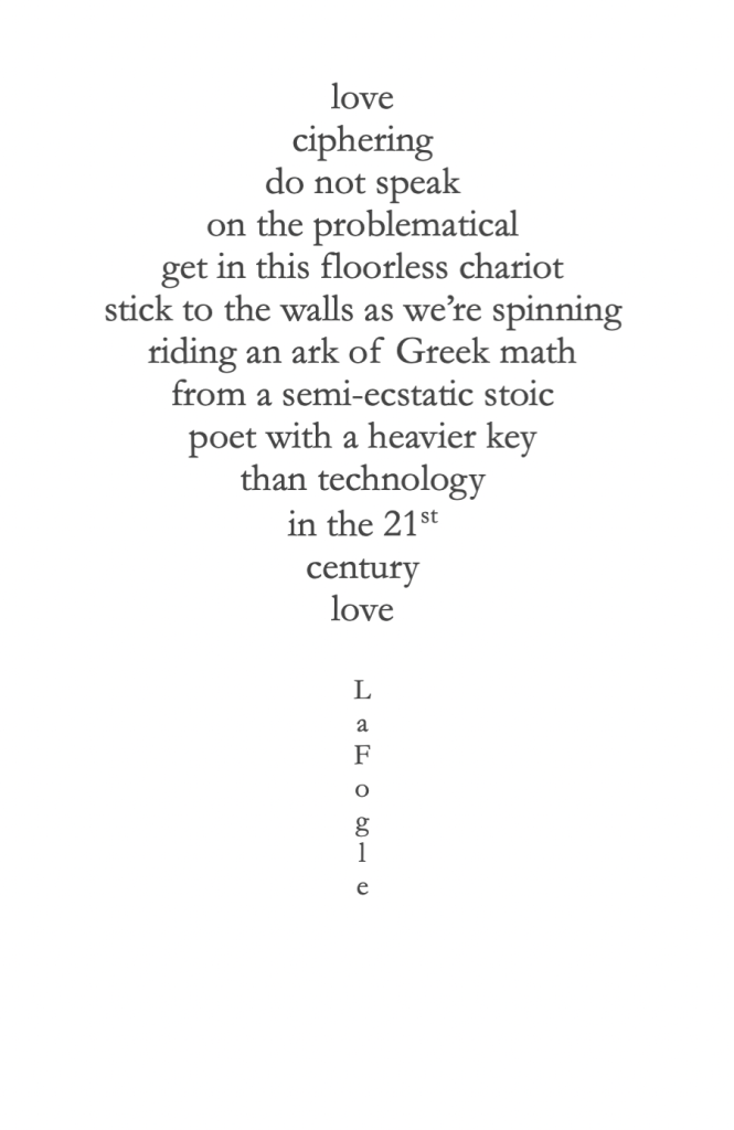 love
ciphering
do not speak
on the problematical
get in this floorless chariot
stick to the walls as we’re spinning
riding an ark of Greek math
from a semi-ecstatic stoic
poet with a heavier key
than technology 
in the 21st
century
love

L
a
F
o
g
l
e